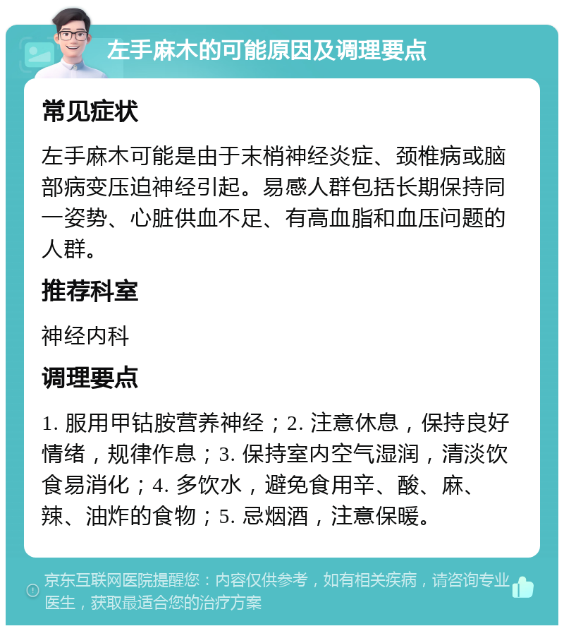 左手麻木的可能原因及调理要点 常见症状 左手麻木可能是由于末梢神经炎症、颈椎病或脑部病变压迫神经引起。易感人群包括长期保持同一姿势、心脏供血不足、有高血脂和血压问题的人群。 推荐科室 神经内科 调理要点 1. 服用甲钴胺营养神经；2. 注意休息，保持良好情绪，规律作息；3. 保持室内空气湿润，清淡饮食易消化；4. 多饮水，避免食用辛、酸、麻、辣、油炸的食物；5. 忌烟酒，注意保暖。