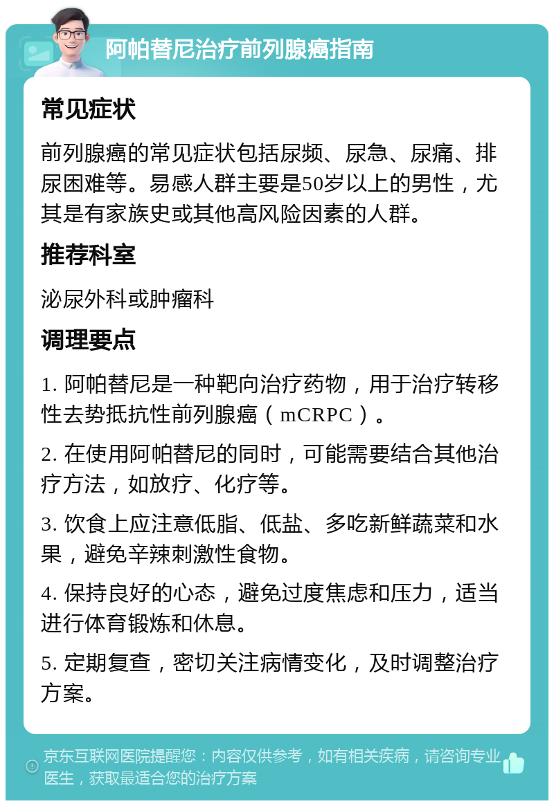 阿帕替尼治疗前列腺癌指南 常见症状 前列腺癌的常见症状包括尿频、尿急、尿痛、排尿困难等。易感人群主要是50岁以上的男性，尤其是有家族史或其他高风险因素的人群。 推荐科室 泌尿外科或肿瘤科 调理要点 1. 阿帕替尼是一种靶向治疗药物，用于治疗转移性去势抵抗性前列腺癌（mCRPC）。 2. 在使用阿帕替尼的同时，可能需要结合其他治疗方法，如放疗、化疗等。 3. 饮食上应注意低脂、低盐、多吃新鲜蔬菜和水果，避免辛辣刺激性食物。 4. 保持良好的心态，避免过度焦虑和压力，适当进行体育锻炼和休息。 5. 定期复查，密切关注病情变化，及时调整治疗方案。