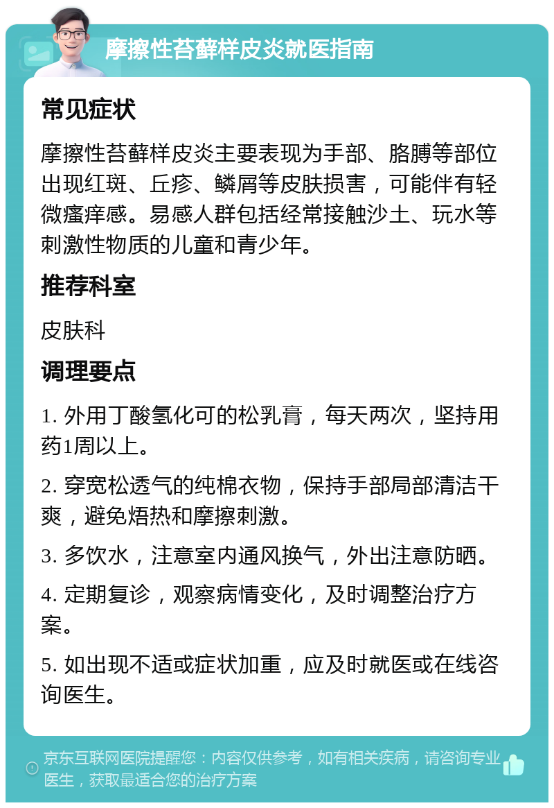 摩擦性苔藓样皮炎就医指南 常见症状 摩擦性苔藓样皮炎主要表现为手部、胳膊等部位出现红斑、丘疹、鳞屑等皮肤损害，可能伴有轻微瘙痒感。易感人群包括经常接触沙土、玩水等刺激性物质的儿童和青少年。 推荐科室 皮肤科 调理要点 1. 外用丁酸氢化可的松乳膏，每天两次，坚持用药1周以上。 2. 穿宽松透气的纯棉衣物，保持手部局部清洁干爽，避免焐热和摩擦刺激。 3. 多饮水，注意室内通风换气，外出注意防晒。 4. 定期复诊，观察病情变化，及时调整治疗方案。 5. 如出现不适或症状加重，应及时就医或在线咨询医生。