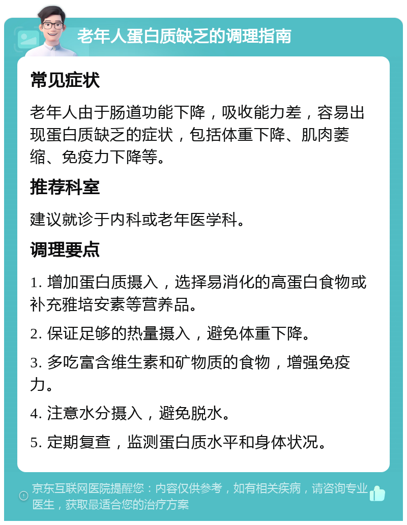 老年人蛋白质缺乏的调理指南 常见症状 老年人由于肠道功能下降，吸收能力差，容易出现蛋白质缺乏的症状，包括体重下降、肌肉萎缩、免疫力下降等。 推荐科室 建议就诊于内科或老年医学科。 调理要点 1. 增加蛋白质摄入，选择易消化的高蛋白食物或补充雅培安素等营养品。 2. 保证足够的热量摄入，避免体重下降。 3. 多吃富含维生素和矿物质的食物，增强免疫力。 4. 注意水分摄入，避免脱水。 5. 定期复查，监测蛋白质水平和身体状况。