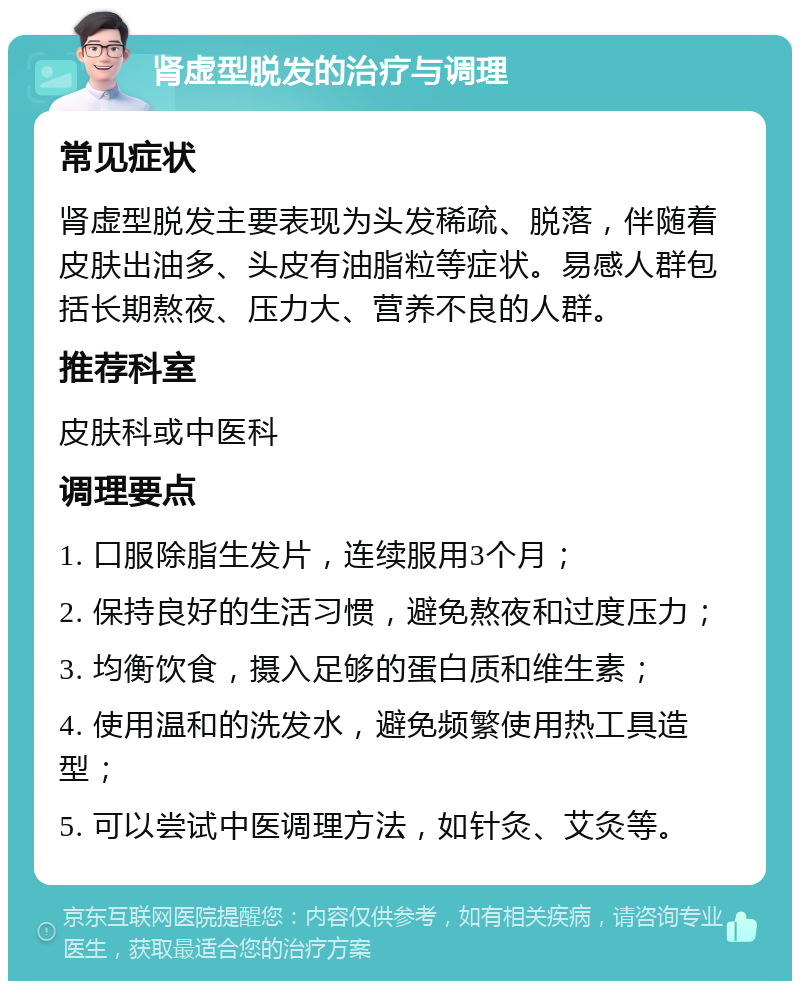 肾虚型脱发的治疗与调理 常见症状 肾虚型脱发主要表现为头发稀疏、脱落，伴随着皮肤出油多、头皮有油脂粒等症状。易感人群包括长期熬夜、压力大、营养不良的人群。 推荐科室 皮肤科或中医科 调理要点 1. 口服除脂生发片，连续服用3个月； 2. 保持良好的生活习惯，避免熬夜和过度压力； 3. 均衡饮食，摄入足够的蛋白质和维生素； 4. 使用温和的洗发水，避免频繁使用热工具造型； 5. 可以尝试中医调理方法，如针灸、艾灸等。