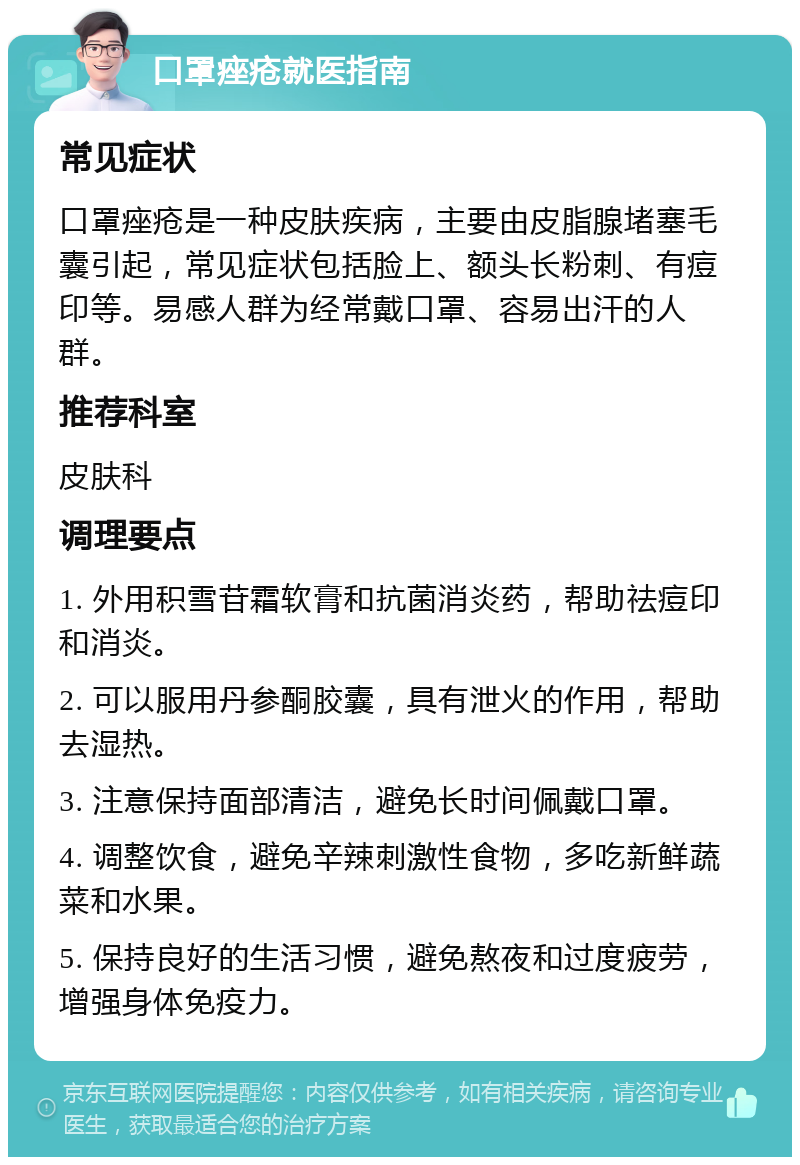 口罩痤疮就医指南 常见症状 口罩痤疮是一种皮肤疾病，主要由皮脂腺堵塞毛囊引起，常见症状包括脸上、额头长粉刺、有痘印等。易感人群为经常戴口罩、容易出汗的人群。 推荐科室 皮肤科 调理要点 1. 外用积雪苷霜软膏和抗菌消炎药，帮助祛痘印和消炎。 2. 可以服用丹参酮胶囊，具有泄火的作用，帮助去湿热。 3. 注意保持面部清洁，避免长时间佩戴口罩。 4. 调整饮食，避免辛辣刺激性食物，多吃新鲜蔬菜和水果。 5. 保持良好的生活习惯，避免熬夜和过度疲劳，增强身体免疫力。