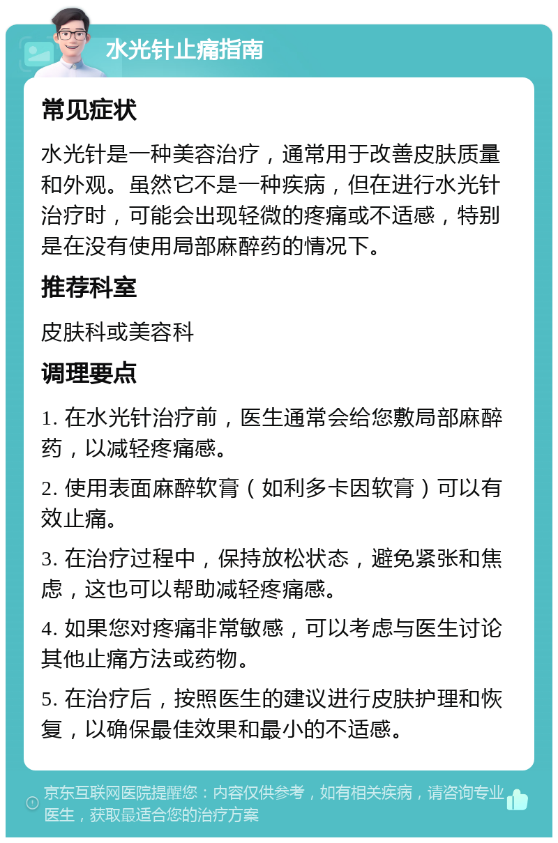 水光针止痛指南 常见症状 水光针是一种美容治疗，通常用于改善皮肤质量和外观。虽然它不是一种疾病，但在进行水光针治疗时，可能会出现轻微的疼痛或不适感，特别是在没有使用局部麻醉药的情况下。 推荐科室 皮肤科或美容科 调理要点 1. 在水光针治疗前，医生通常会给您敷局部麻醉药，以减轻疼痛感。 2. 使用表面麻醉软膏（如利多卡因软膏）可以有效止痛。 3. 在治疗过程中，保持放松状态，避免紧张和焦虑，这也可以帮助减轻疼痛感。 4. 如果您对疼痛非常敏感，可以考虑与医生讨论其他止痛方法或药物。 5. 在治疗后，按照医生的建议进行皮肤护理和恢复，以确保最佳效果和最小的不适感。