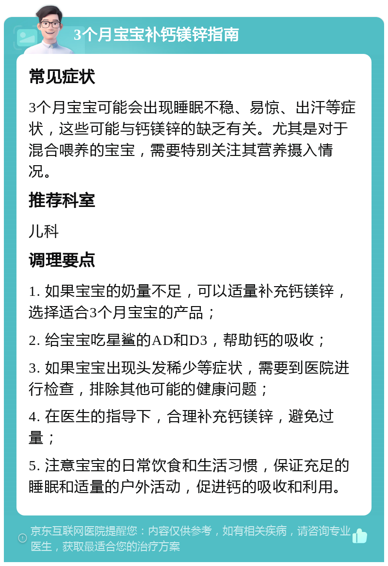 3个月宝宝补钙镁锌指南 常见症状 3个月宝宝可能会出现睡眠不稳、易惊、出汗等症状，这些可能与钙镁锌的缺乏有关。尤其是对于混合喂养的宝宝，需要特别关注其营养摄入情况。 推荐科室 儿科 调理要点 1. 如果宝宝的奶量不足，可以适量补充钙镁锌，选择适合3个月宝宝的产品； 2. 给宝宝吃星鲨的AD和D3，帮助钙的吸收； 3. 如果宝宝出现头发稀少等症状，需要到医院进行检查，排除其他可能的健康问题； 4. 在医生的指导下，合理补充钙镁锌，避免过量； 5. 注意宝宝的日常饮食和生活习惯，保证充足的睡眠和适量的户外活动，促进钙的吸收和利用。