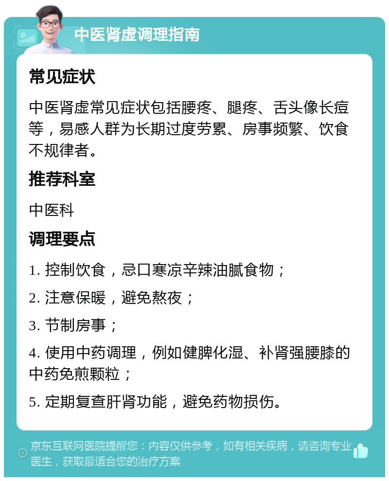 中医肾虚调理指南 常见症状 中医肾虚常见症状包括腰疼、腿疼、舌头像长痘等，易感人群为长期过度劳累、房事频繁、饮食不规律者。 推荐科室 中医科 调理要点 1. 控制饮食，忌口寒凉辛辣油腻食物； 2. 注意保暖，避免熬夜； 3. 节制房事； 4. 使用中药调理，例如健脾化湿、补肾强腰膝的中药免煎颗粒； 5. 定期复查肝肾功能，避免药物损伤。