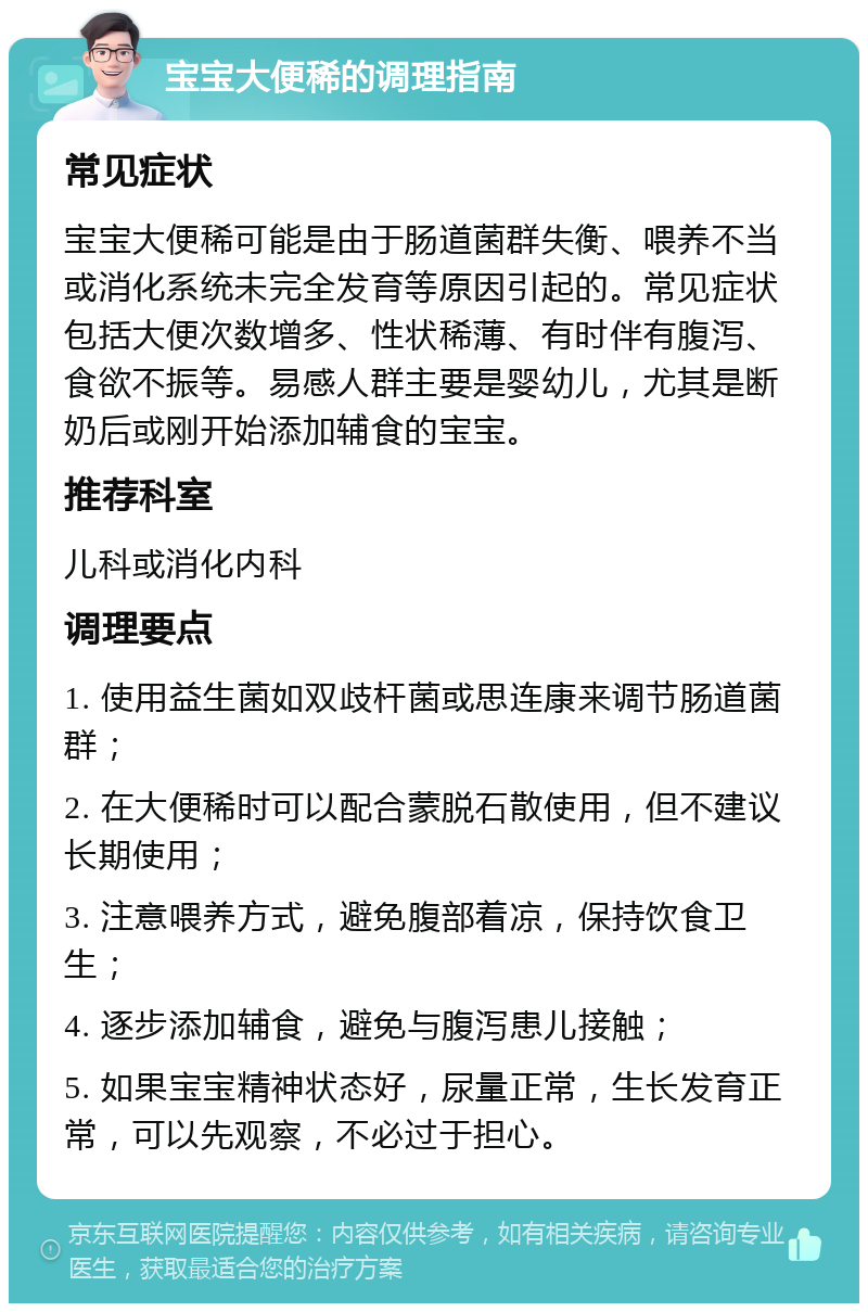 宝宝大便稀的调理指南 常见症状 宝宝大便稀可能是由于肠道菌群失衡、喂养不当或消化系统未完全发育等原因引起的。常见症状包括大便次数增多、性状稀薄、有时伴有腹泻、食欲不振等。易感人群主要是婴幼儿，尤其是断奶后或刚开始添加辅食的宝宝。 推荐科室 儿科或消化内科 调理要点 1. 使用益生菌如双歧杆菌或思连康来调节肠道菌群； 2. 在大便稀时可以配合蒙脱石散使用，但不建议长期使用； 3. 注意喂养方式，避免腹部着凉，保持饮食卫生； 4. 逐步添加辅食，避免与腹泻患儿接触； 5. 如果宝宝精神状态好，尿量正常，生长发育正常，可以先观察，不必过于担心。