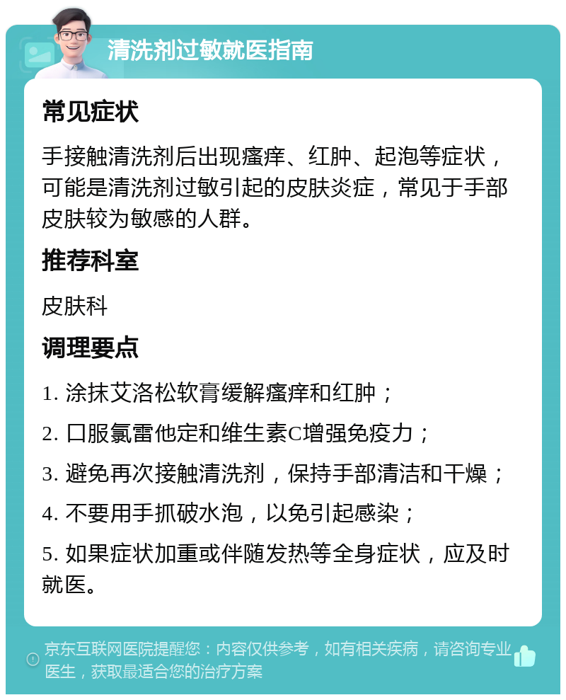 清洗剂过敏就医指南 常见症状 手接触清洗剂后出现瘙痒、红肿、起泡等症状，可能是清洗剂过敏引起的皮肤炎症，常见于手部皮肤较为敏感的人群。 推荐科室 皮肤科 调理要点 1. 涂抹艾洛松软膏缓解瘙痒和红肿； 2. 口服氯雷他定和维生素C增强免疫力； 3. 避免再次接触清洗剂，保持手部清洁和干燥； 4. 不要用手抓破水泡，以免引起感染； 5. 如果症状加重或伴随发热等全身症状，应及时就医。