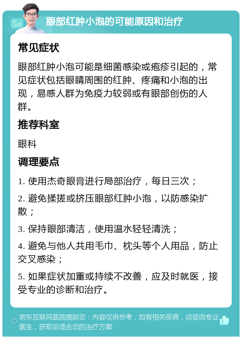 眼部红肿小泡的可能原因和治疗 常见症状 眼部红肿小泡可能是细菌感染或疱疹引起的，常见症状包括眼睛周围的红肿、疼痛和小泡的出现，易感人群为免疫力较弱或有眼部创伤的人群。 推荐科室 眼科 调理要点 1. 使用杰奇眼膏进行局部治疗，每日三次； 2. 避免揉搓或挤压眼部红肿小泡，以防感染扩散； 3. 保持眼部清洁，使用温水轻轻清洗； 4. 避免与他人共用毛巾、枕头等个人用品，防止交叉感染； 5. 如果症状加重或持续不改善，应及时就医，接受专业的诊断和治疗。