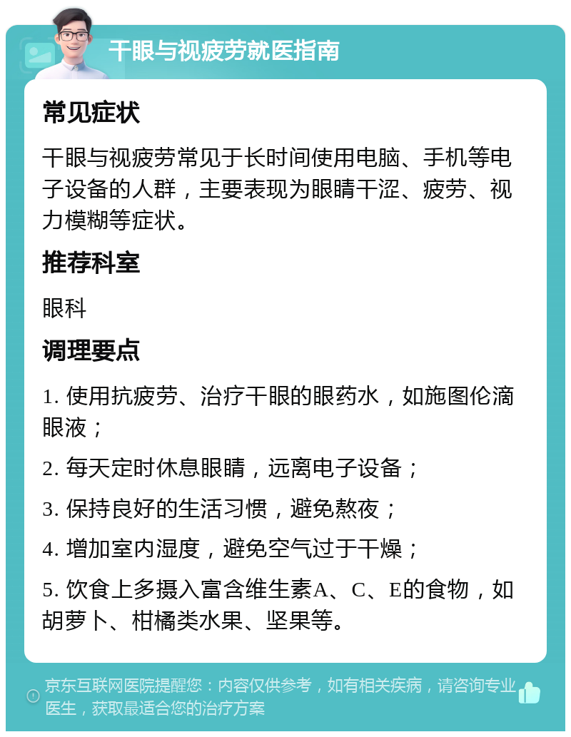 干眼与视疲劳就医指南 常见症状 干眼与视疲劳常见于长时间使用电脑、手机等电子设备的人群，主要表现为眼睛干涩、疲劳、视力模糊等症状。 推荐科室 眼科 调理要点 1. 使用抗疲劳、治疗干眼的眼药水，如施图伦滴眼液； 2. 每天定时休息眼睛，远离电子设备； 3. 保持良好的生活习惯，避免熬夜； 4. 增加室内湿度，避免空气过于干燥； 5. 饮食上多摄入富含维生素A、C、E的食物，如胡萝卜、柑橘类水果、坚果等。