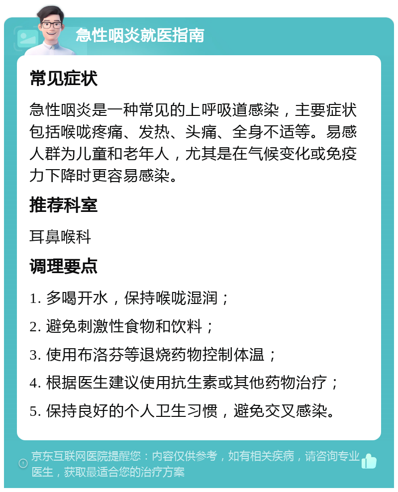 急性咽炎就医指南 常见症状 急性咽炎是一种常见的上呼吸道感染，主要症状包括喉咙疼痛、发热、头痛、全身不适等。易感人群为儿童和老年人，尤其是在气候变化或免疫力下降时更容易感染。 推荐科室 耳鼻喉科 调理要点 1. 多喝开水，保持喉咙湿润； 2. 避免刺激性食物和饮料； 3. 使用布洛芬等退烧药物控制体温； 4. 根据医生建议使用抗生素或其他药物治疗； 5. 保持良好的个人卫生习惯，避免交叉感染。