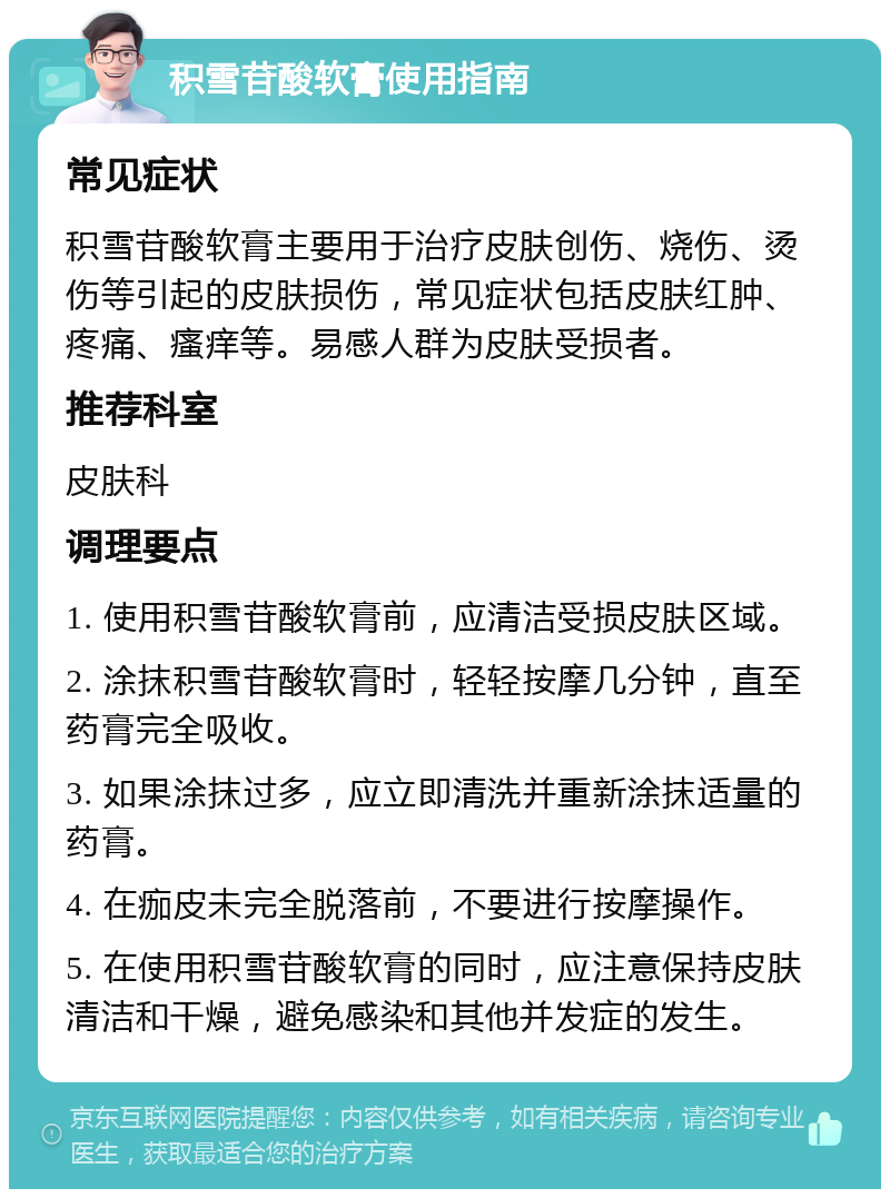 积雪苷酸软膏使用指南 常见症状 积雪苷酸软膏主要用于治疗皮肤创伤、烧伤、烫伤等引起的皮肤损伤，常见症状包括皮肤红肿、疼痛、瘙痒等。易感人群为皮肤受损者。 推荐科室 皮肤科 调理要点 1. 使用积雪苷酸软膏前，应清洁受损皮肤区域。 2. 涂抹积雪苷酸软膏时，轻轻按摩几分钟，直至药膏完全吸收。 3. 如果涂抹过多，应立即清洗并重新涂抹适量的药膏。 4. 在痂皮未完全脱落前，不要进行按摩操作。 5. 在使用积雪苷酸软膏的同时，应注意保持皮肤清洁和干燥，避免感染和其他并发症的发生。