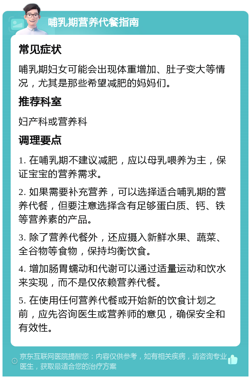 哺乳期营养代餐指南 常见症状 哺乳期妇女可能会出现体重增加、肚子变大等情况，尤其是那些希望减肥的妈妈们。 推荐科室 妇产科或营养科 调理要点 1. 在哺乳期不建议减肥，应以母乳喂养为主，保证宝宝的营养需求。 2. 如果需要补充营养，可以选择适合哺乳期的营养代餐，但要注意选择含有足够蛋白质、钙、铁等营养素的产品。 3. 除了营养代餐外，还应摄入新鲜水果、蔬菜、全谷物等食物，保持均衡饮食。 4. 增加肠胃蠕动和代谢可以通过适量运动和饮水来实现，而不是仅依赖营养代餐。 5. 在使用任何营养代餐或开始新的饮食计划之前，应先咨询医生或营养师的意见，确保安全和有效性。