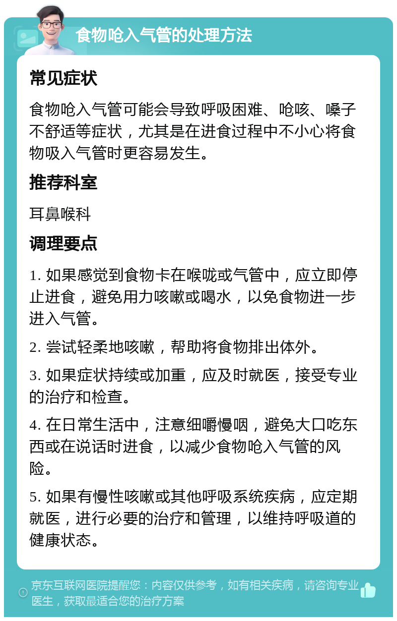 食物呛入气管的处理方法 常见症状 食物呛入气管可能会导致呼吸困难、呛咳、嗓子不舒适等症状，尤其是在进食过程中不小心将食物吸入气管时更容易发生。 推荐科室 耳鼻喉科 调理要点 1. 如果感觉到食物卡在喉咙或气管中，应立即停止进食，避免用力咳嗽或喝水，以免食物进一步进入气管。 2. 尝试轻柔地咳嗽，帮助将食物排出体外。 3. 如果症状持续或加重，应及时就医，接受专业的治疗和检查。 4. 在日常生活中，注意细嚼慢咽，避免大口吃东西或在说话时进食，以减少食物呛入气管的风险。 5. 如果有慢性咳嗽或其他呼吸系统疾病，应定期就医，进行必要的治疗和管理，以维持呼吸道的健康状态。