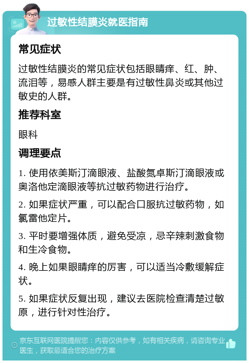 过敏性结膜炎就医指南 常见症状 过敏性结膜炎的常见症状包括眼睛痒、红、肿、流泪等，易感人群主要是有过敏性鼻炎或其他过敏史的人群。 推荐科室 眼科 调理要点 1. 使用依美斯汀滴眼液、盐酸氮卓斯汀滴眼液或奥洛他定滴眼液等抗过敏药物进行治疗。 2. 如果症状严重，可以配合口服抗过敏药物，如氯雷他定片。 3. 平时要增强体质，避免受凉，忌辛辣刺激食物和生冷食物。 4. 晚上如果眼睛痒的厉害，可以适当冷敷缓解症状。 5. 如果症状反复出现，建议去医院检查清楚过敏原，进行针对性治疗。