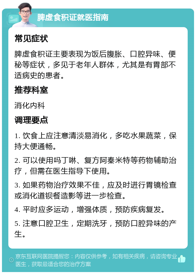 脾虚食积证就医指南 常见症状 脾虚食积证主要表现为饭后腹胀、口腔异味、便秘等症状，多见于老年人群体，尤其是有胃部不适病史的患者。 推荐科室 消化内科 调理要点 1. 饮食上应注意清淡易消化，多吃水果蔬菜，保持大便通畅。 2. 可以使用吗丁啉、复方阿秦米特等药物辅助治疗，但需在医生指导下使用。 3. 如果药物治疗效果不佳，应及时进行胃镜检查或消化道钡餐造影等进一步检查。 4. 平时应多运动，增强体质，预防疾病复发。 5. 注意口腔卫生，定期洗牙，预防口腔异味的产生。