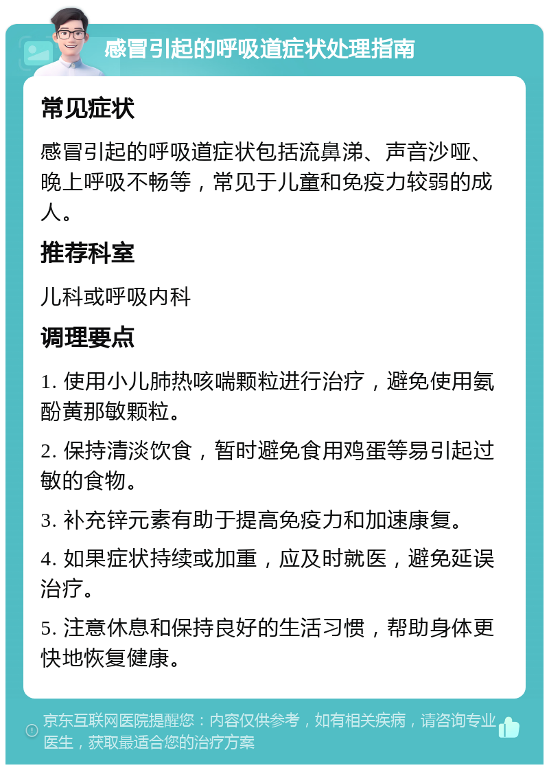 感冒引起的呼吸道症状处理指南 常见症状 感冒引起的呼吸道症状包括流鼻涕、声音沙哑、晚上呼吸不畅等，常见于儿童和免疫力较弱的成人。 推荐科室 儿科或呼吸内科 调理要点 1. 使用小儿肺热咳喘颗粒进行治疗，避免使用氨酚黄那敏颗粒。 2. 保持清淡饮食，暂时避免食用鸡蛋等易引起过敏的食物。 3. 补充锌元素有助于提高免疫力和加速康复。 4. 如果症状持续或加重，应及时就医，避免延误治疗。 5. 注意休息和保持良好的生活习惯，帮助身体更快地恢复健康。