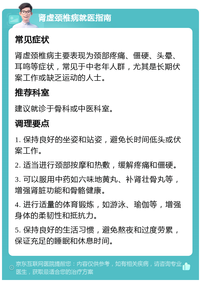 肾虚颈椎病就医指南 常见症状 肾虚颈椎病主要表现为颈部疼痛、僵硬、头晕、耳鸣等症状，常见于中老年人群，尤其是长期伏案工作或缺乏运动的人士。 推荐科室 建议就诊于骨科或中医科室。 调理要点 1. 保持良好的坐姿和站姿，避免长时间低头或伏案工作。 2. 适当进行颈部按摩和热敷，缓解疼痛和僵硬。 3. 可以服用中药如六味地黄丸、补肾壮骨丸等，增强肾脏功能和骨骼健康。 4. 进行适量的体育锻炼，如游泳、瑜伽等，增强身体的柔韧性和抵抗力。 5. 保持良好的生活习惯，避免熬夜和过度劳累，保证充足的睡眠和休息时间。