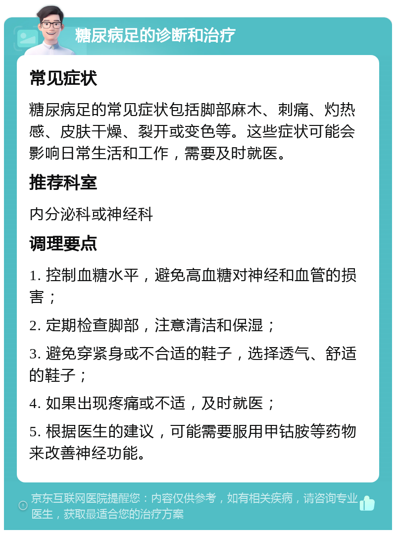 糖尿病足的诊断和治疗 常见症状 糖尿病足的常见症状包括脚部麻木、刺痛、灼热感、皮肤干燥、裂开或变色等。这些症状可能会影响日常生活和工作，需要及时就医。 推荐科室 内分泌科或神经科 调理要点 1. 控制血糖水平，避免高血糖对神经和血管的损害； 2. 定期检查脚部，注意清洁和保湿； 3. 避免穿紧身或不合适的鞋子，选择透气、舒适的鞋子； 4. 如果出现疼痛或不适，及时就医； 5. 根据医生的建议，可能需要服用甲钴胺等药物来改善神经功能。