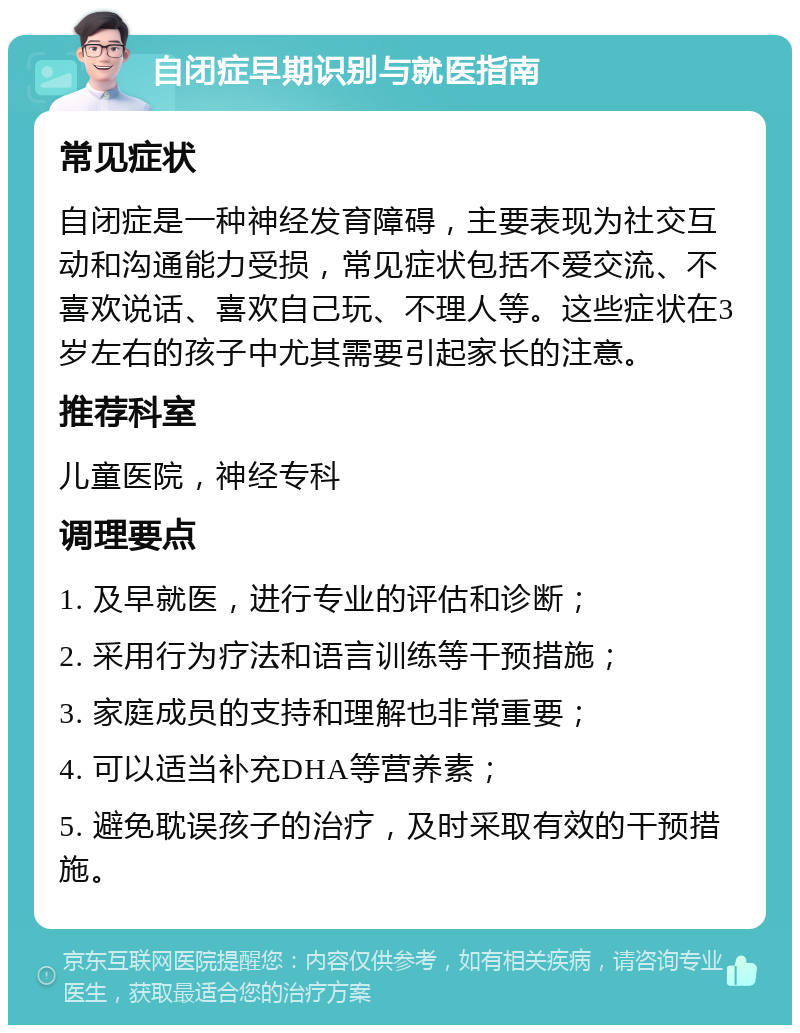 自闭症早期识别与就医指南 常见症状 自闭症是一种神经发育障碍，主要表现为社交互动和沟通能力受损，常见症状包括不爱交流、不喜欢说话、喜欢自己玩、不理人等。这些症状在3岁左右的孩子中尤其需要引起家长的注意。 推荐科室 儿童医院，神经专科 调理要点 1. 及早就医，进行专业的评估和诊断； 2. 采用行为疗法和语言训练等干预措施； 3. 家庭成员的支持和理解也非常重要； 4. 可以适当补充DHA等营养素； 5. 避免耽误孩子的治疗，及时采取有效的干预措施。