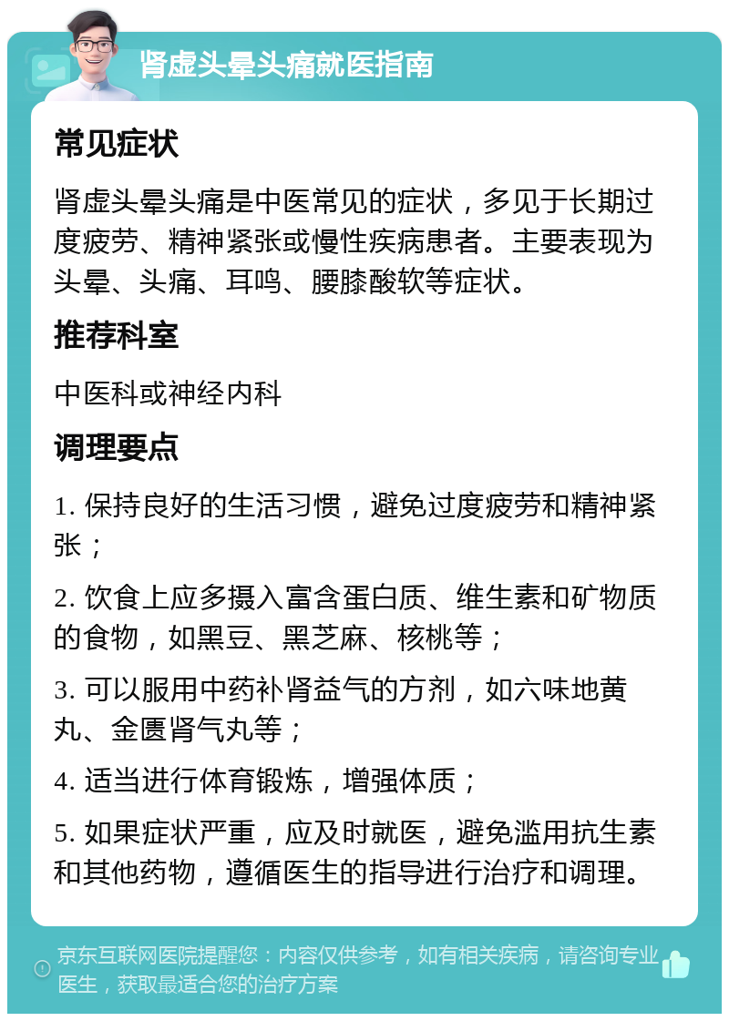 肾虚头晕头痛就医指南 常见症状 肾虚头晕头痛是中医常见的症状，多见于长期过度疲劳、精神紧张或慢性疾病患者。主要表现为头晕、头痛、耳鸣、腰膝酸软等症状。 推荐科室 中医科或神经内科 调理要点 1. 保持良好的生活习惯，避免过度疲劳和精神紧张； 2. 饮食上应多摄入富含蛋白质、维生素和矿物质的食物，如黑豆、黑芝麻、核桃等； 3. 可以服用中药补肾益气的方剂，如六味地黄丸、金匮肾气丸等； 4. 适当进行体育锻炼，增强体质； 5. 如果症状严重，应及时就医，避免滥用抗生素和其他药物，遵循医生的指导进行治疗和调理。