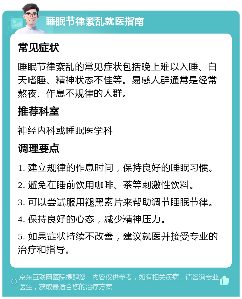 睡眠节律紊乱就医指南 常见症状 睡眠节律紊乱的常见症状包括晚上难以入睡、白天嗜睡、精神状态不佳等。易感人群通常是经常熬夜、作息不规律的人群。 推荐科室 神经内科或睡眠医学科 调理要点 1. 建立规律的作息时间，保持良好的睡眠习惯。 2. 避免在睡前饮用咖啡、茶等刺激性饮料。 3. 可以尝试服用褪黑素片来帮助调节睡眠节律。 4. 保持良好的心态，减少精神压力。 5. 如果症状持续不改善，建议就医并接受专业的治疗和指导。