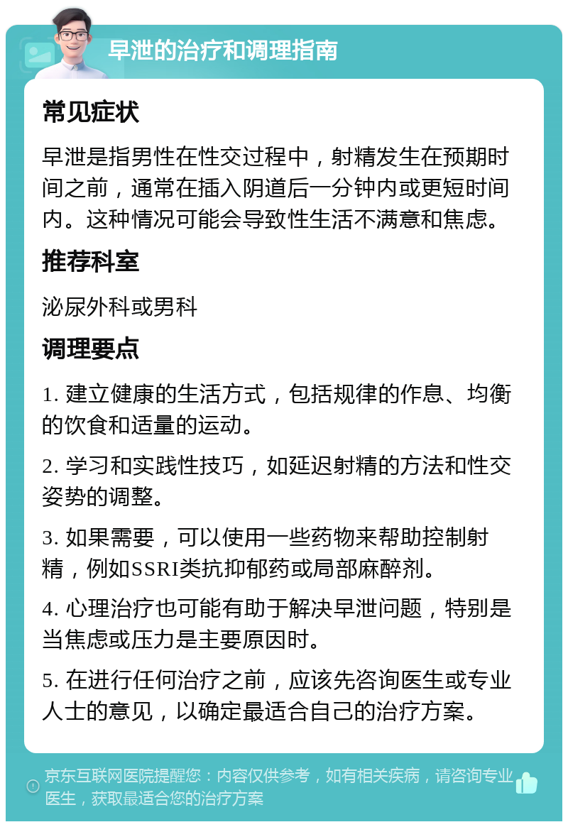 早泄的治疗和调理指南 常见症状 早泄是指男性在性交过程中，射精发生在预期时间之前，通常在插入阴道后一分钟内或更短时间内。这种情况可能会导致性生活不满意和焦虑。 推荐科室 泌尿外科或男科 调理要点 1. 建立健康的生活方式，包括规律的作息、均衡的饮食和适量的运动。 2. 学习和实践性技巧，如延迟射精的方法和性交姿势的调整。 3. 如果需要，可以使用一些药物来帮助控制射精，例如SSRI类抗抑郁药或局部麻醉剂。 4. 心理治疗也可能有助于解决早泄问题，特别是当焦虑或压力是主要原因时。 5. 在进行任何治疗之前，应该先咨询医生或专业人士的意见，以确定最适合自己的治疗方案。