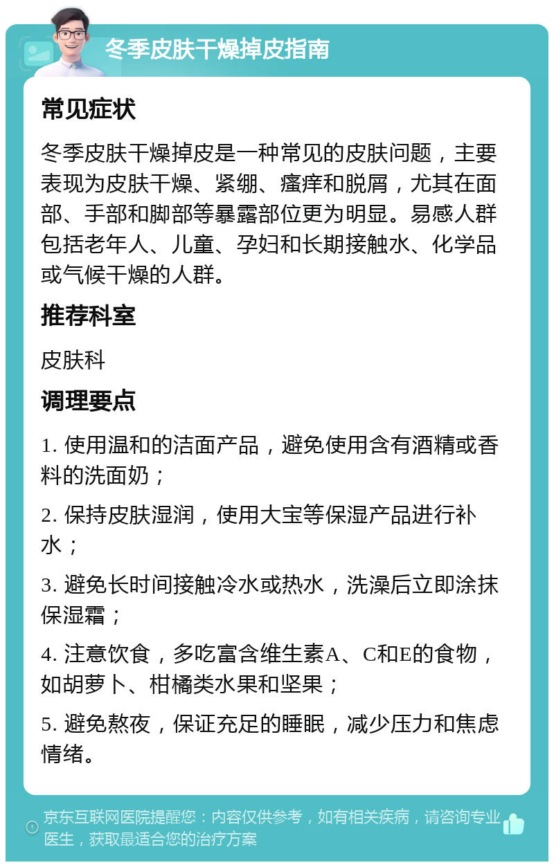 冬季皮肤干燥掉皮指南 常见症状 冬季皮肤干燥掉皮是一种常见的皮肤问题，主要表现为皮肤干燥、紧绷、瘙痒和脱屑，尤其在面部、手部和脚部等暴露部位更为明显。易感人群包括老年人、儿童、孕妇和长期接触水、化学品或气候干燥的人群。 推荐科室 皮肤科 调理要点 1. 使用温和的洁面产品，避免使用含有酒精或香料的洗面奶； 2. 保持皮肤湿润，使用大宝等保湿产品进行补水； 3. 避免长时间接触冷水或热水，洗澡后立即涂抹保湿霜； 4. 注意饮食，多吃富含维生素A、C和E的食物，如胡萝卜、柑橘类水果和坚果； 5. 避免熬夜，保证充足的睡眠，减少压力和焦虑情绪。