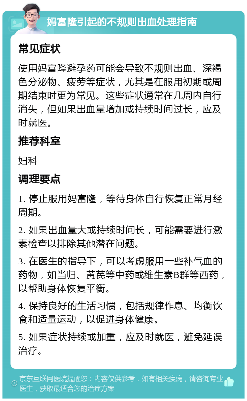 妈富隆引起的不规则出血处理指南 常见症状 使用妈富隆避孕药可能会导致不规则出血、深褐色分泌物、疲劳等症状，尤其是在服用初期或周期结束时更为常见。这些症状通常在几周内自行消失，但如果出血量增加或持续时间过长，应及时就医。 推荐科室 妇科 调理要点 1. 停止服用妈富隆，等待身体自行恢复正常月经周期。 2. 如果出血量大或持续时间长，可能需要进行激素检查以排除其他潜在问题。 3. 在医生的指导下，可以考虑服用一些补气血的药物，如当归、黄芪等中药或维生素B群等西药，以帮助身体恢复平衡。 4. 保持良好的生活习惯，包括规律作息、均衡饮食和适量运动，以促进身体健康。 5. 如果症状持续或加重，应及时就医，避免延误治疗。