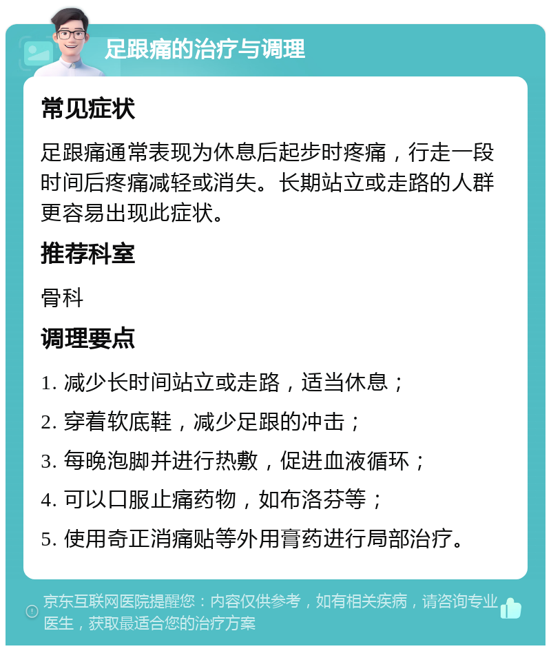 足跟痛的治疗与调理 常见症状 足跟痛通常表现为休息后起步时疼痛，行走一段时间后疼痛减轻或消失。长期站立或走路的人群更容易出现此症状。 推荐科室 骨科 调理要点 1. 减少长时间站立或走路，适当休息； 2. 穿着软底鞋，减少足跟的冲击； 3. 每晚泡脚并进行热敷，促进血液循环； 4. 可以口服止痛药物，如布洛芬等； 5. 使用奇正消痛贴等外用膏药进行局部治疗。