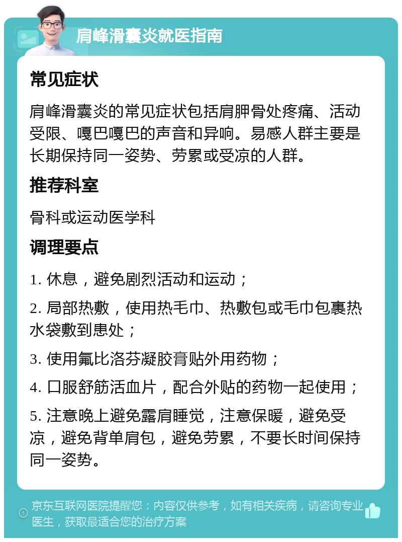 肩峰滑囊炎就医指南 常见症状 肩峰滑囊炎的常见症状包括肩胛骨处疼痛、活动受限、嘎巴嘎巴的声音和异响。易感人群主要是长期保持同一姿势、劳累或受凉的人群。 推荐科室 骨科或运动医学科 调理要点 1. 休息，避免剧烈活动和运动； 2. 局部热敷，使用热毛巾、热敷包或毛巾包裹热水袋敷到患处； 3. 使用氟比洛芬凝胶膏贴外用药物； 4. 口服舒筋活血片，配合外贴的药物一起使用； 5. 注意晚上避免露肩睡觉，注意保暖，避免受凉，避免背单肩包，避免劳累，不要长时间保持同一姿势。