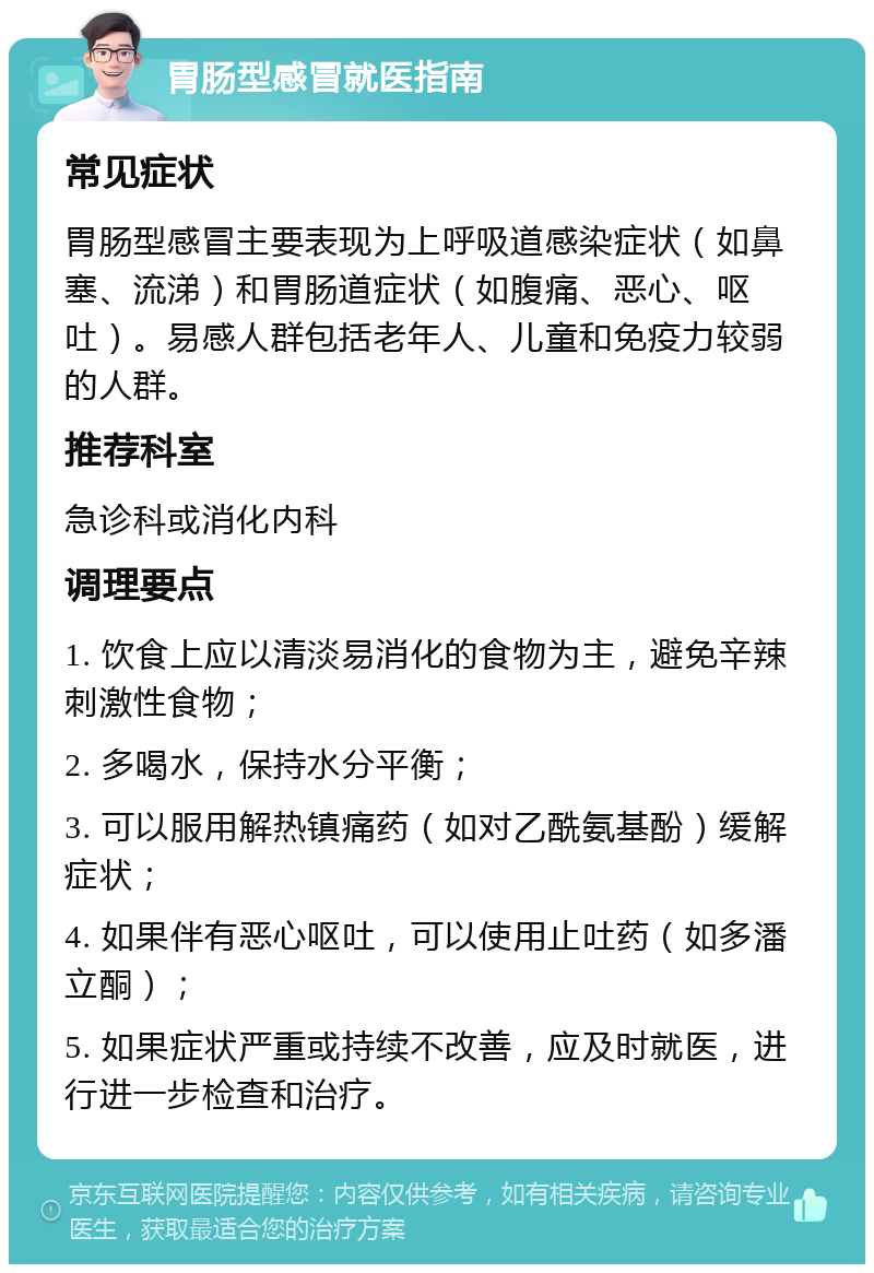 胃肠型感冒就医指南 常见症状 胃肠型感冒主要表现为上呼吸道感染症状（如鼻塞、流涕）和胃肠道症状（如腹痛、恶心、呕吐）。易感人群包括老年人、儿童和免疫力较弱的人群。 推荐科室 急诊科或消化内科 调理要点 1. 饮食上应以清淡易消化的食物为主，避免辛辣刺激性食物； 2. 多喝水，保持水分平衡； 3. 可以服用解热镇痛药（如对乙酰氨基酚）缓解症状； 4. 如果伴有恶心呕吐，可以使用止吐药（如多潘立酮）； 5. 如果症状严重或持续不改善，应及时就医，进行进一步检查和治疗。