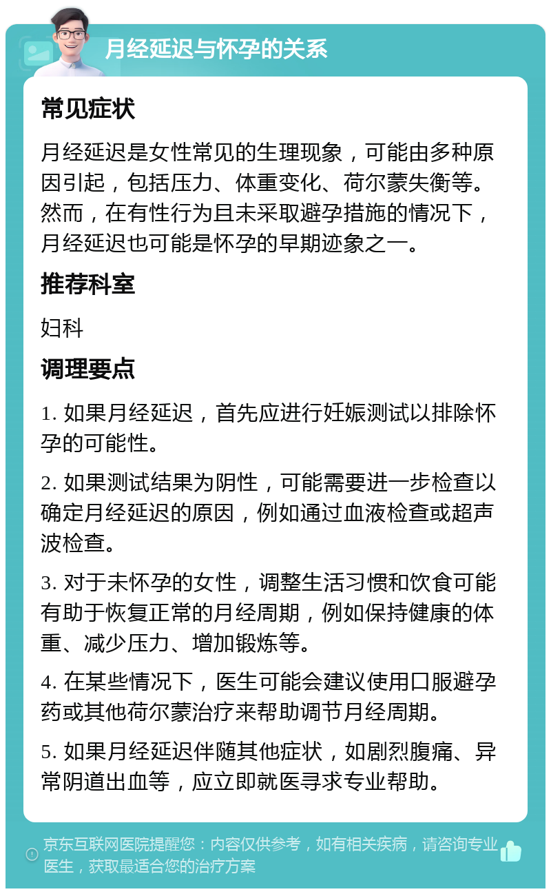 月经延迟与怀孕的关系 常见症状 月经延迟是女性常见的生理现象，可能由多种原因引起，包括压力、体重变化、荷尔蒙失衡等。然而，在有性行为且未采取避孕措施的情况下，月经延迟也可能是怀孕的早期迹象之一。 推荐科室 妇科 调理要点 1. 如果月经延迟，首先应进行妊娠测试以排除怀孕的可能性。 2. 如果测试结果为阴性，可能需要进一步检查以确定月经延迟的原因，例如通过血液检查或超声波检查。 3. 对于未怀孕的女性，调整生活习惯和饮食可能有助于恢复正常的月经周期，例如保持健康的体重、减少压力、增加锻炼等。 4. 在某些情况下，医生可能会建议使用口服避孕药或其他荷尔蒙治疗来帮助调节月经周期。 5. 如果月经延迟伴随其他症状，如剧烈腹痛、异常阴道出血等，应立即就医寻求专业帮助。