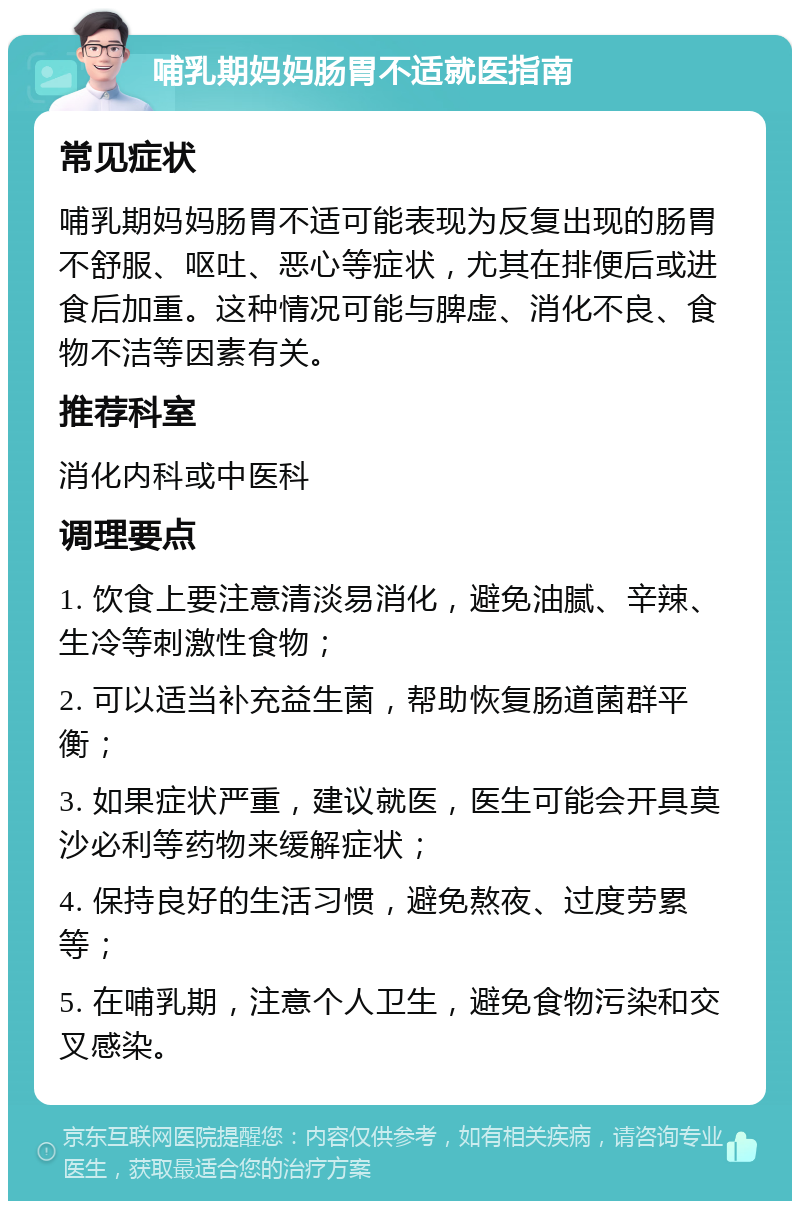 哺乳期妈妈肠胃不适就医指南 常见症状 哺乳期妈妈肠胃不适可能表现为反复出现的肠胃不舒服、呕吐、恶心等症状，尤其在排便后或进食后加重。这种情况可能与脾虚、消化不良、食物不洁等因素有关。 推荐科室 消化内科或中医科 调理要点 1. 饮食上要注意清淡易消化，避免油腻、辛辣、生冷等刺激性食物； 2. 可以适当补充益生菌，帮助恢复肠道菌群平衡； 3. 如果症状严重，建议就医，医生可能会开具莫沙必利等药物来缓解症状； 4. 保持良好的生活习惯，避免熬夜、过度劳累等； 5. 在哺乳期，注意个人卫生，避免食物污染和交叉感染。