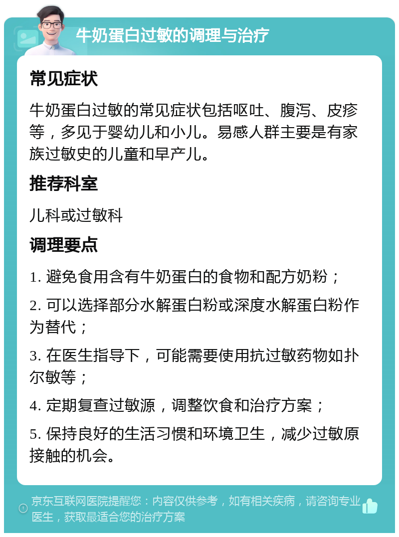 牛奶蛋白过敏的调理与治疗 常见症状 牛奶蛋白过敏的常见症状包括呕吐、腹泻、皮疹等，多见于婴幼儿和小儿。易感人群主要是有家族过敏史的儿童和早产儿。 推荐科室 儿科或过敏科 调理要点 1. 避免食用含有牛奶蛋白的食物和配方奶粉； 2. 可以选择部分水解蛋白粉或深度水解蛋白粉作为替代； 3. 在医生指导下，可能需要使用抗过敏药物如扑尔敏等； 4. 定期复查过敏源，调整饮食和治疗方案； 5. 保持良好的生活习惯和环境卫生，减少过敏原接触的机会。