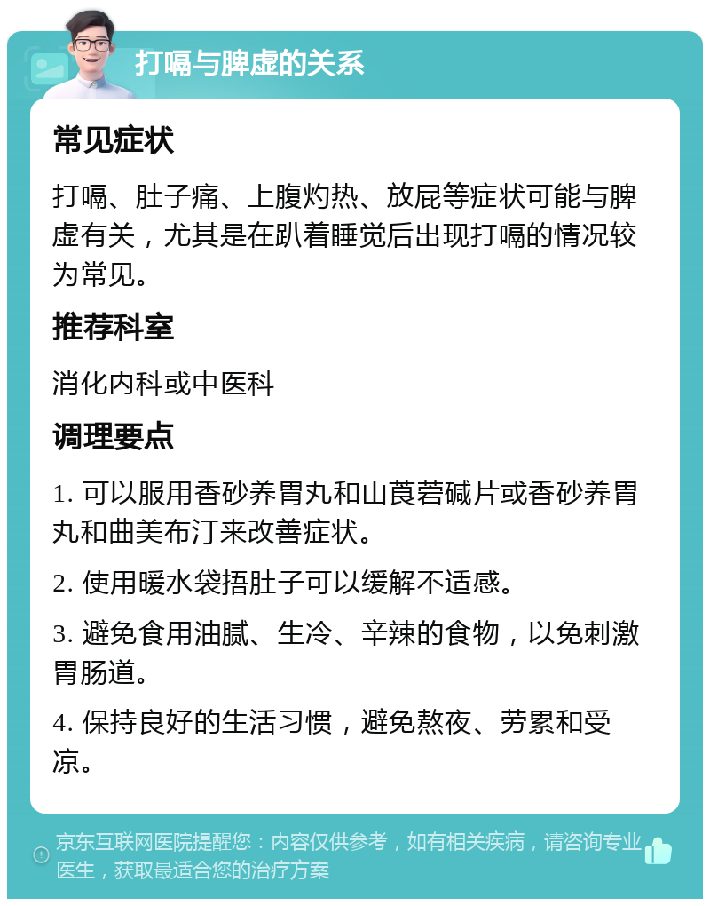 打嗝与脾虚的关系 常见症状 打嗝、肚子痛、上腹灼热、放屁等症状可能与脾虚有关，尤其是在趴着睡觉后出现打嗝的情况较为常见。 推荐科室 消化内科或中医科 调理要点 1. 可以服用香砂养胃丸和山莨菪碱片或香砂养胃丸和曲美布汀来改善症状。 2. 使用暖水袋捂肚子可以缓解不适感。 3. 避免食用油腻、生冷、辛辣的食物，以免刺激胃肠道。 4. 保持良好的生活习惯，避免熬夜、劳累和受凉。