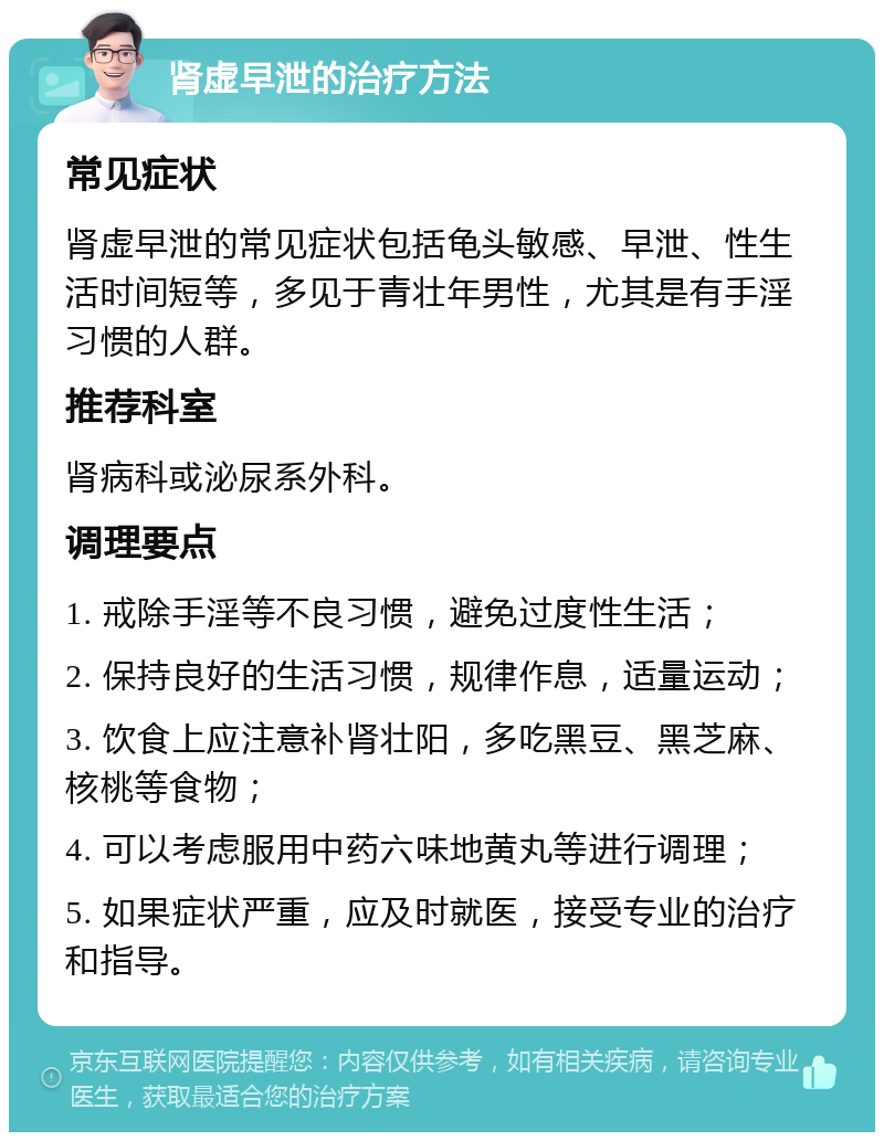 肾虚早泄的治疗方法 常见症状 肾虚早泄的常见症状包括龟头敏感、早泄、性生活时间短等，多见于青壮年男性，尤其是有手淫习惯的人群。 推荐科室 肾病科或泌尿系外科。 调理要点 1. 戒除手淫等不良习惯，避免过度性生活； 2. 保持良好的生活习惯，规律作息，适量运动； 3. 饮食上应注意补肾壮阳，多吃黑豆、黑芝麻、核桃等食物； 4. 可以考虑服用中药六味地黄丸等进行调理； 5. 如果症状严重，应及时就医，接受专业的治疗和指导。