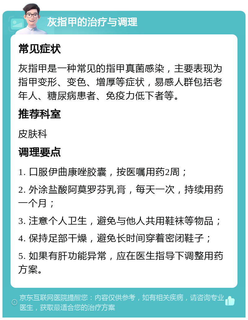 灰指甲的治疗与调理 常见症状 灰指甲是一种常见的指甲真菌感染，主要表现为指甲变形、变色、增厚等症状，易感人群包括老年人、糖尿病患者、免疫力低下者等。 推荐科室 皮肤科 调理要点 1. 口服伊曲康唑胶囊，按医嘱用药2周； 2. 外涂盐酸阿莫罗芬乳膏，每天一次，持续用药一个月； 3. 注意个人卫生，避免与他人共用鞋袜等物品； 4. 保持足部干燥，避免长时间穿着密闭鞋子； 5. 如果有肝功能异常，应在医生指导下调整用药方案。