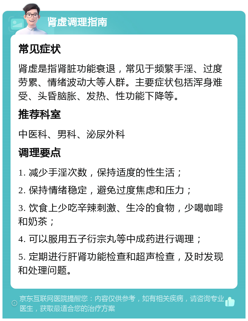 肾虚调理指南 常见症状 肾虚是指肾脏功能衰退，常见于频繁手淫、过度劳累、情绪波动大等人群。主要症状包括浑身难受、头昏脑胀、发热、性功能下降等。 推荐科室 中医科、男科、泌尿外科 调理要点 1. 减少手淫次数，保持适度的性生活； 2. 保持情绪稳定，避免过度焦虑和压力； 3. 饮食上少吃辛辣刺激、生冷的食物，少喝咖啡和奶茶； 4. 可以服用五子衍宗丸等中成药进行调理； 5. 定期进行肝肾功能检查和超声检查，及时发现和处理问题。