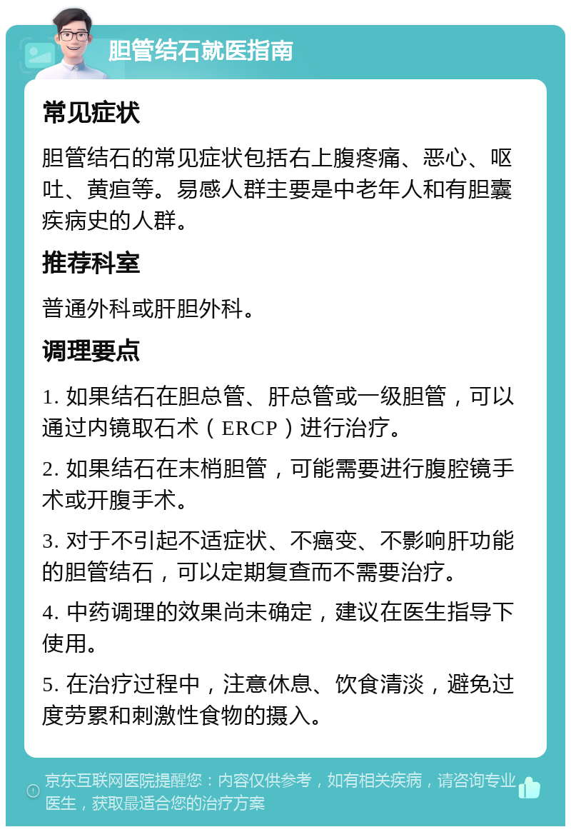 胆管结石就医指南 常见症状 胆管结石的常见症状包括右上腹疼痛、恶心、呕吐、黄疸等。易感人群主要是中老年人和有胆囊疾病史的人群。 推荐科室 普通外科或肝胆外科。 调理要点 1. 如果结石在胆总管、肝总管或一级胆管，可以通过内镜取石术（ERCP）进行治疗。 2. 如果结石在末梢胆管，可能需要进行腹腔镜手术或开腹手术。 3. 对于不引起不适症状、不癌变、不影响肝功能的胆管结石，可以定期复查而不需要治疗。 4. 中药调理的效果尚未确定，建议在医生指导下使用。 5. 在治疗过程中，注意休息、饮食清淡，避免过度劳累和刺激性食物的摄入。