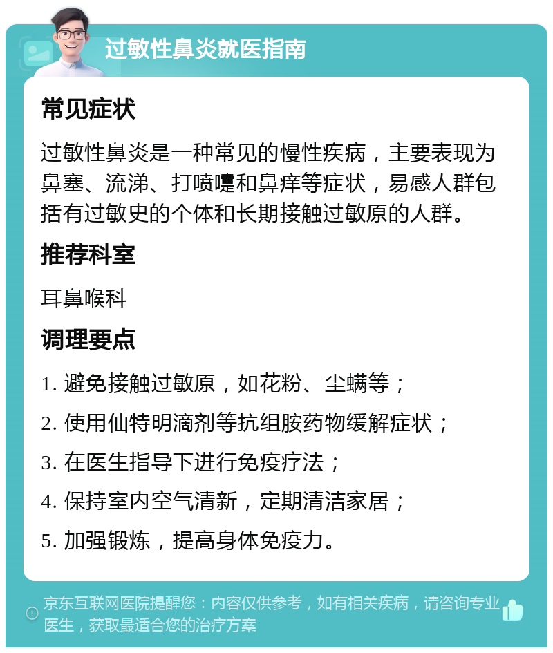 过敏性鼻炎就医指南 常见症状 过敏性鼻炎是一种常见的慢性疾病，主要表现为鼻塞、流涕、打喷嚏和鼻痒等症状，易感人群包括有过敏史的个体和长期接触过敏原的人群。 推荐科室 耳鼻喉科 调理要点 1. 避免接触过敏原，如花粉、尘螨等； 2. 使用仙特明滴剂等抗组胺药物缓解症状； 3. 在医生指导下进行免疫疗法； 4. 保持室内空气清新，定期清洁家居； 5. 加强锻炼，提高身体免疫力。