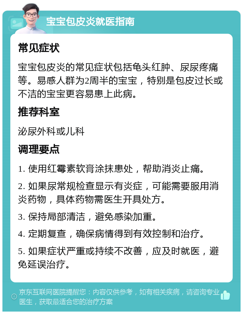 宝宝包皮炎就医指南 常见症状 宝宝包皮炎的常见症状包括龟头红肿、尿尿疼痛等。易感人群为2周半的宝宝，特别是包皮过长或不洁的宝宝更容易患上此病。 推荐科室 泌尿外科或儿科 调理要点 1. 使用红霉素软膏涂抹患处，帮助消炎止痛。 2. 如果尿常规检查显示有炎症，可能需要服用消炎药物，具体药物需医生开具处方。 3. 保持局部清洁，避免感染加重。 4. 定期复查，确保病情得到有效控制和治疗。 5. 如果症状严重或持续不改善，应及时就医，避免延误治疗。