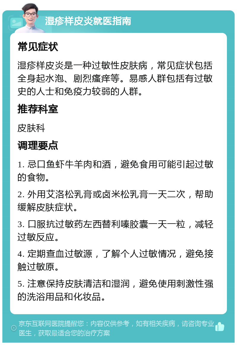 湿疹样皮炎就医指南 常见症状 湿疹样皮炎是一种过敏性皮肤病，常见症状包括全身起水泡、剧烈瘙痒等。易感人群包括有过敏史的人士和免疫力较弱的人群。 推荐科室 皮肤科 调理要点 1. 忌口鱼虾牛羊肉和酒，避免食用可能引起过敏的食物。 2. 外用艾洛松乳膏或卤米松乳膏一天二次，帮助缓解皮肤症状。 3. 口服抗过敏药左西替利嗪胶囊一天一粒，减轻过敏反应。 4. 定期查血过敏源，了解个人过敏情况，避免接触过敏原。 5. 注意保持皮肤清洁和湿润，避免使用刺激性强的洗浴用品和化妆品。