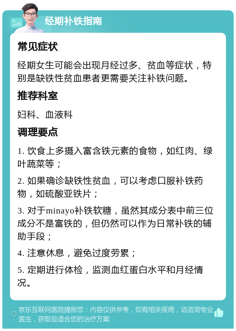 经期补铁指南 常见症状 经期女生可能会出现月经过多、贫血等症状，特别是缺铁性贫血患者更需要关注补铁问题。 推荐科室 妇科、血液科 调理要点 1. 饮食上多摄入富含铁元素的食物，如红肉、绿叶蔬菜等； 2. 如果确诊缺铁性贫血，可以考虑口服补铁药物，如硫酸亚铁片； 3. 对于minayo补铁软糖，虽然其成分表中前三位成分不是富铁的，但仍然可以作为日常补铁的辅助手段； 4. 注意休息，避免过度劳累； 5. 定期进行体检，监测血红蛋白水平和月经情况。