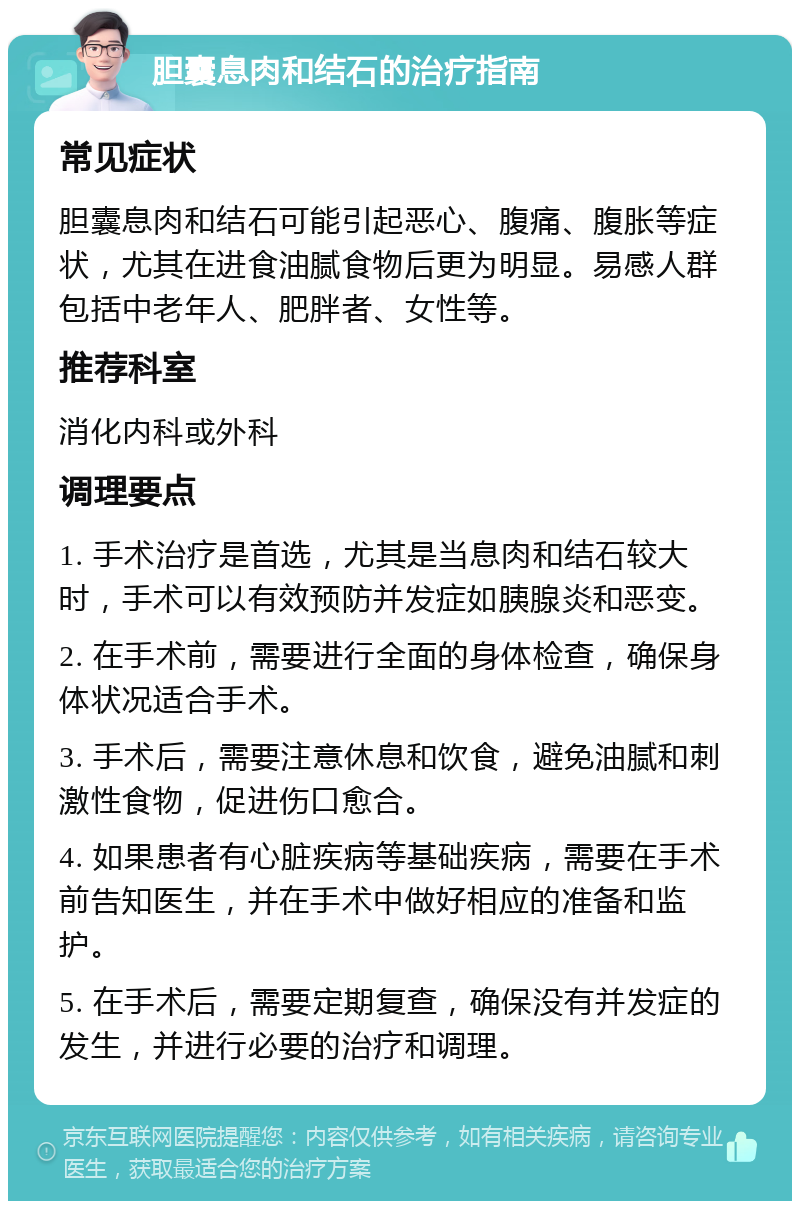 胆囊息肉和结石的治疗指南 常见症状 胆囊息肉和结石可能引起恶心、腹痛、腹胀等症状，尤其在进食油腻食物后更为明显。易感人群包括中老年人、肥胖者、女性等。 推荐科室 消化内科或外科 调理要点 1. 手术治疗是首选，尤其是当息肉和结石较大时，手术可以有效预防并发症如胰腺炎和恶变。 2. 在手术前，需要进行全面的身体检查，确保身体状况适合手术。 3. 手术后，需要注意休息和饮食，避免油腻和刺激性食物，促进伤口愈合。 4. 如果患者有心脏疾病等基础疾病，需要在手术前告知医生，并在手术中做好相应的准备和监护。 5. 在手术后，需要定期复查，确保没有并发症的发生，并进行必要的治疗和调理。