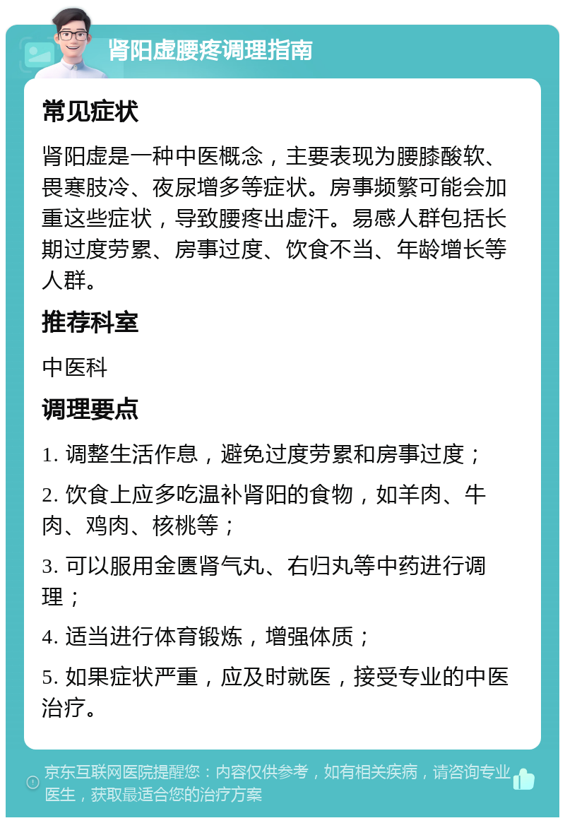 肾阳虚腰疼调理指南 常见症状 肾阳虚是一种中医概念，主要表现为腰膝酸软、畏寒肢冷、夜尿增多等症状。房事频繁可能会加重这些症状，导致腰疼出虚汗。易感人群包括长期过度劳累、房事过度、饮食不当、年龄增长等人群。 推荐科室 中医科 调理要点 1. 调整生活作息，避免过度劳累和房事过度； 2. 饮食上应多吃温补肾阳的食物，如羊肉、牛肉、鸡肉、核桃等； 3. 可以服用金匮肾气丸、右归丸等中药进行调理； 4. 适当进行体育锻炼，增强体质； 5. 如果症状严重，应及时就医，接受专业的中医治疗。