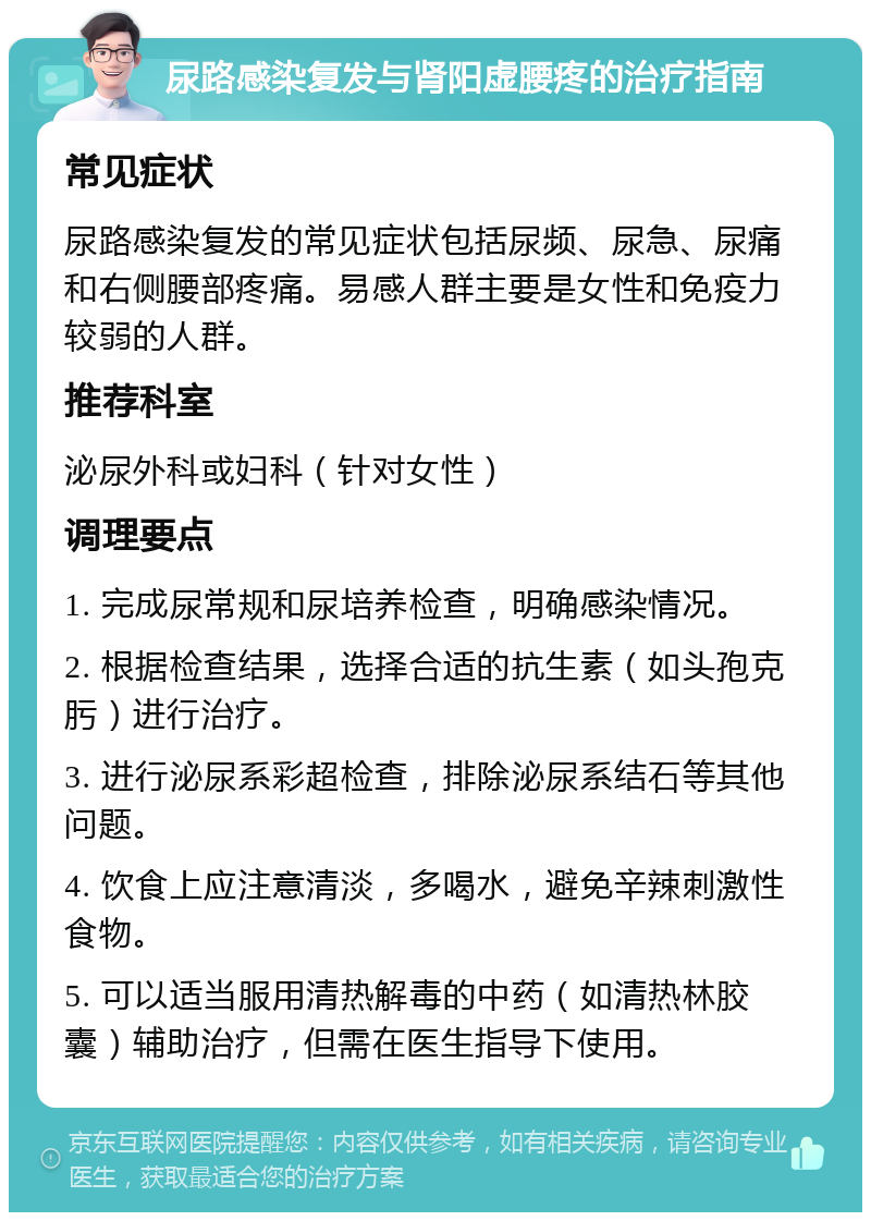 尿路感染复发与肾阳虚腰疼的治疗指南 常见症状 尿路感染复发的常见症状包括尿频、尿急、尿痛和右侧腰部疼痛。易感人群主要是女性和免疫力较弱的人群。 推荐科室 泌尿外科或妇科（针对女性） 调理要点 1. 完成尿常规和尿培养检查，明确感染情况。 2. 根据检查结果，选择合适的抗生素（如头孢克肟）进行治疗。 3. 进行泌尿系彩超检查，排除泌尿系结石等其他问题。 4. 饮食上应注意清淡，多喝水，避免辛辣刺激性食物。 5. 可以适当服用清热解毒的中药（如清热林胶囊）辅助治疗，但需在医生指导下使用。