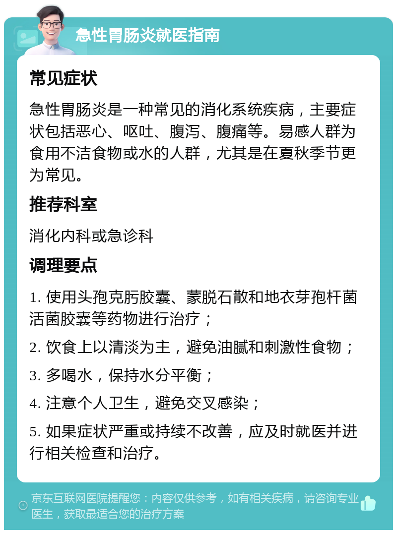 急性胃肠炎就医指南 常见症状 急性胃肠炎是一种常见的消化系统疾病，主要症状包括恶心、呕吐、腹泻、腹痛等。易感人群为食用不洁食物或水的人群，尤其是在夏秋季节更为常见。 推荐科室 消化内科或急诊科 调理要点 1. 使用头孢克肟胶囊、蒙脱石散和地衣芽孢杆菌活菌胶囊等药物进行治疗； 2. 饮食上以清淡为主，避免油腻和刺激性食物； 3. 多喝水，保持水分平衡； 4. 注意个人卫生，避免交叉感染； 5. 如果症状严重或持续不改善，应及时就医并进行相关检查和治疗。