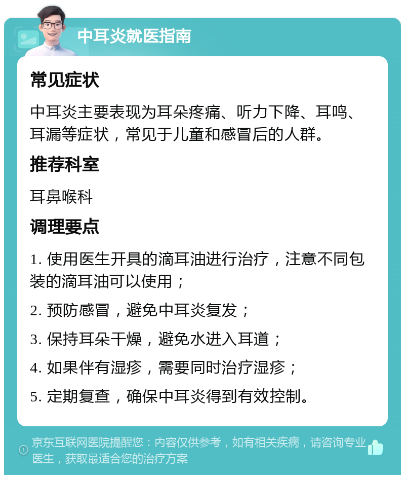 中耳炎就医指南 常见症状 中耳炎主要表现为耳朵疼痛、听力下降、耳鸣、耳漏等症状，常见于儿童和感冒后的人群。 推荐科室 耳鼻喉科 调理要点 1. 使用医生开具的滴耳油进行治疗，注意不同包装的滴耳油可以使用； 2. 预防感冒，避免中耳炎复发； 3. 保持耳朵干燥，避免水进入耳道； 4. 如果伴有湿疹，需要同时治疗湿疹； 5. 定期复查，确保中耳炎得到有效控制。