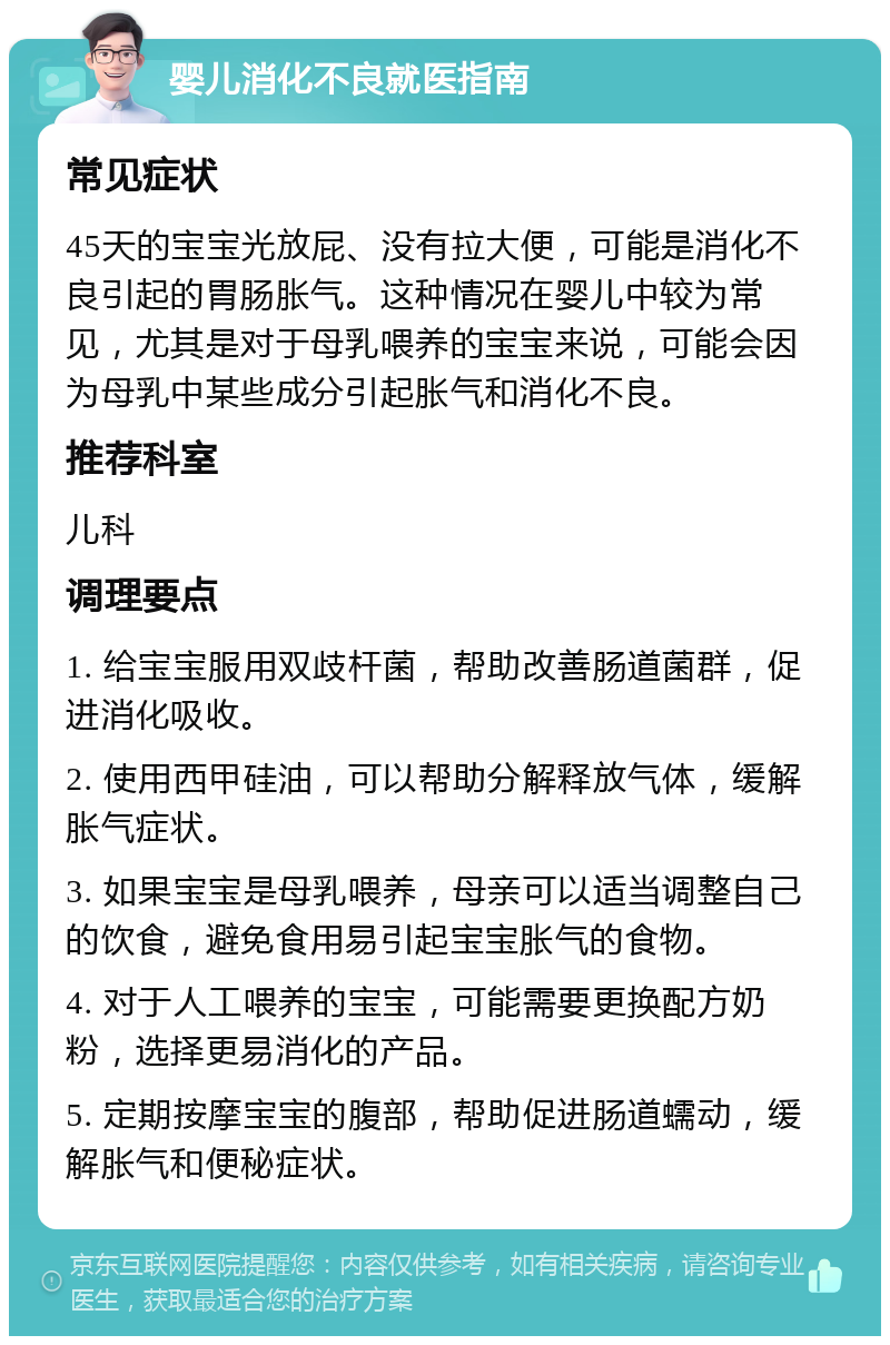 婴儿消化不良就医指南 常见症状 45天的宝宝光放屁、没有拉大便，可能是消化不良引起的胃肠胀气。这种情况在婴儿中较为常见，尤其是对于母乳喂养的宝宝来说，可能会因为母乳中某些成分引起胀气和消化不良。 推荐科室 儿科 调理要点 1. 给宝宝服用双歧杆菌，帮助改善肠道菌群，促进消化吸收。 2. 使用西甲硅油，可以帮助分解释放气体，缓解胀气症状。 3. 如果宝宝是母乳喂养，母亲可以适当调整自己的饮食，避免食用易引起宝宝胀气的食物。 4. 对于人工喂养的宝宝，可能需要更换配方奶粉，选择更易消化的产品。 5. 定期按摩宝宝的腹部，帮助促进肠道蠕动，缓解胀气和便秘症状。