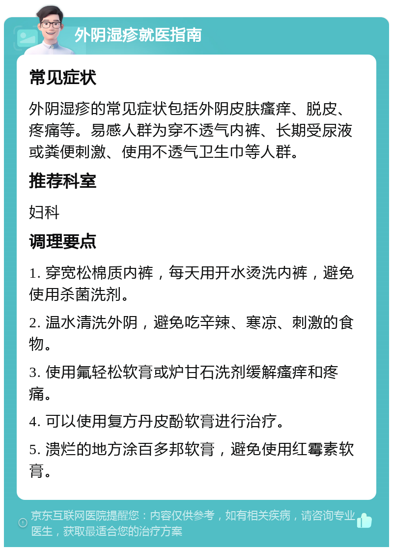 外阴湿疹就医指南 常见症状 外阴湿疹的常见症状包括外阴皮肤瘙痒、脱皮、疼痛等。易感人群为穿不透气内裤、长期受尿液或粪便刺激、使用不透气卫生巾等人群。 推荐科室 妇科 调理要点 1. 穿宽松棉质内裤，每天用开水烫洗内裤，避免使用杀菌洗剂。 2. 温水清洗外阴，避免吃辛辣、寒凉、刺激的食物。 3. 使用氟轻松软膏或炉甘石洗剂缓解瘙痒和疼痛。 4. 可以使用复方丹皮酚软膏进行治疗。 5. 溃烂的地方涂百多邦软膏，避免使用红霉素软膏。